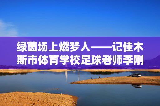 绿茵场上燃梦人——记佳木斯市体育学校足球老师李刚的育人故事