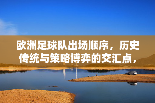 欧洲足球队出场顺序，历史传统与策略博弈的交汇点，欧洲足球队出场顺序，历史传统与策略博弈的交织