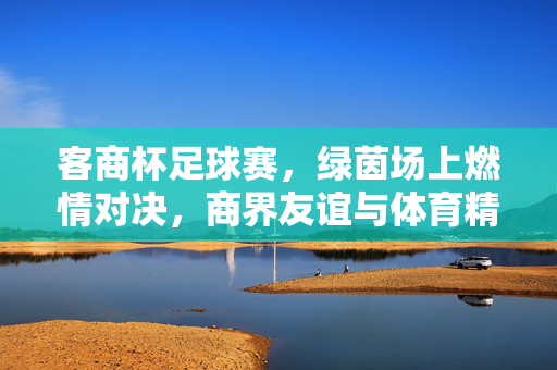 客商杯足球赛，绿茵场上燃情对决，商界友谊与体育精神的交融