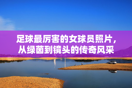 足球最厉害的女球员照片，从绿茵到镜头的传奇风采