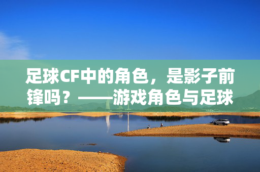 足球CF中的角色，是影子前锋吗？——游戏角色与足球战术术语的交叉解读，足球CF中的角色，是影子前锋吗？——游戏角色与足球战术术语的交叉解读