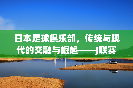 日本足球俱乐部，传统与现代的交融与崛起——J联赛的文化内涵与全球影响力探析
