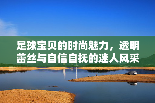 足球宝贝的时尚魅力，透明蕾丝与自信自抚的迷人风采