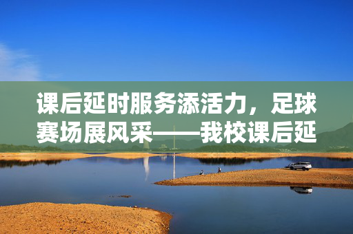 课后延时服务添活力,足球赛场展风采——我校课后延时足球比赛简讯