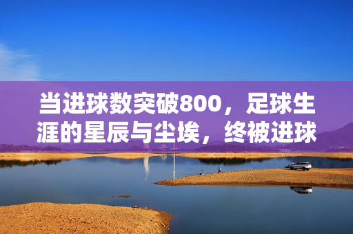 当进球数突破800，足球生涯的星辰与尘埃，终被进球点燃的永恒瞬间