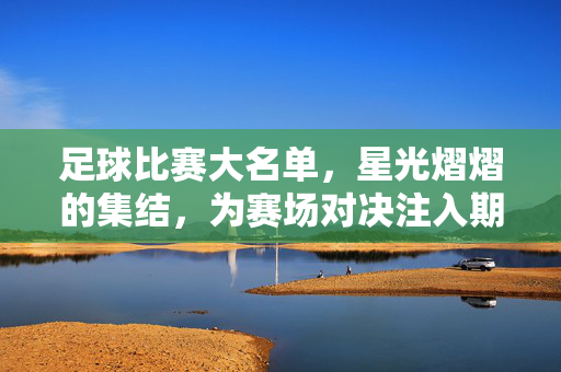 足球比赛大名单，星光熠熠的集结，为赛场对决注入期待与悬念，足球比赛大名单，星光熠熠的集结，为赛场对决注入期待与悬念