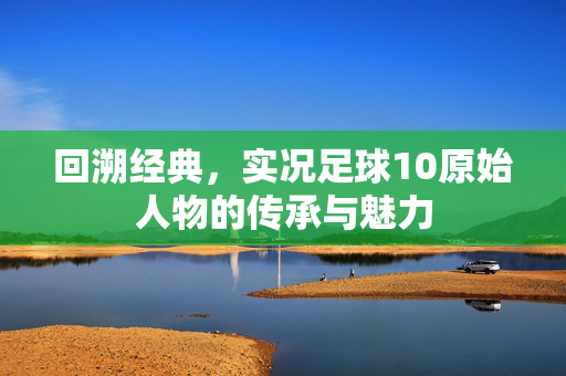 回溯经典，实况足球10原始人物的传承与魅力