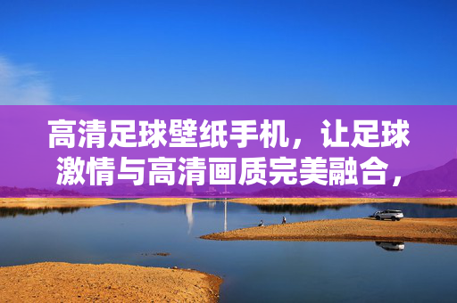 高清足球壁纸手机，让足球激情与高清画质完美融合，点亮你的屏幕与热爱