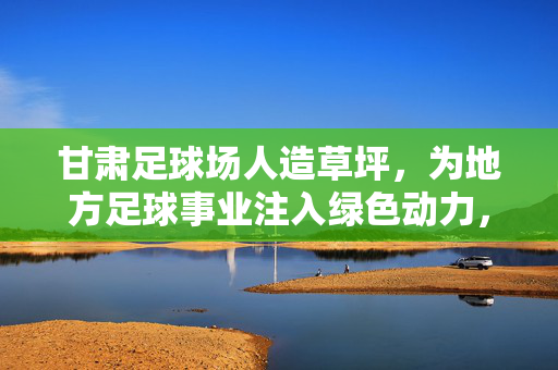 甘肃足球场人造草坪，为地方足球事业注入绿色动力，甘肃足球场人造草坪，为地方足球事业注入绿色动力