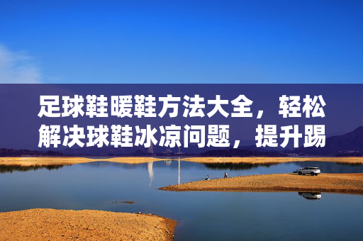 足球鞋暖鞋方法大全，轻松解决球鞋冰凉问题，提升踢球体验