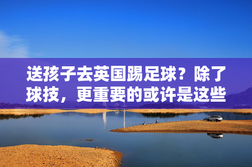 送孩子去英国踢足球？除了球技，更重要的或许是这些成长机遇与挑战