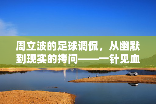 周立波的足球调侃，从幽默到现实的拷问——一针见血还是一语中的？周立波的足球调侃，从幽默到现实的拷问——一针见血还是一语中的？