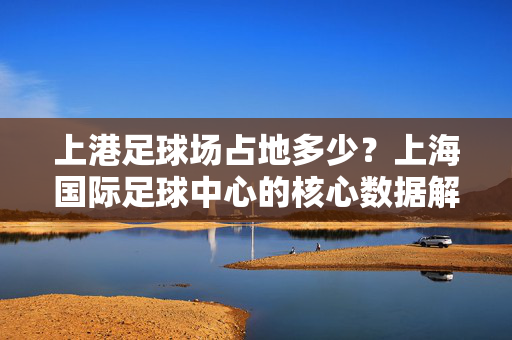 上港足球场占地多少？上海国际足球中心的核心数据解析