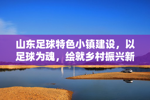 山东足球特色小镇建设，以足球为魂，绘就乡村振兴新图景