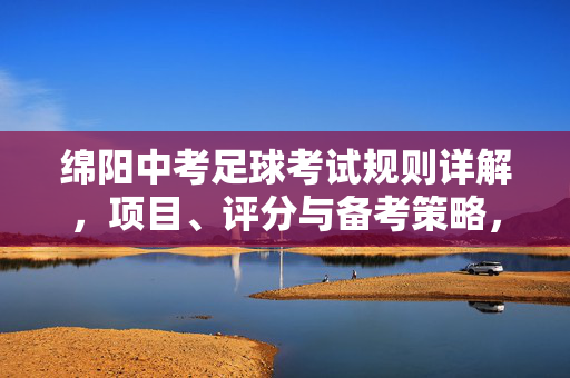绵阳中考足球考试规则详解，项目、评分与备考策略，绵阳中考足球考试规则详解，项目、评分与备考策略