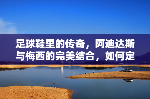 足球鞋里的传奇，阿迪达斯与梅西的完美结合，如何定义现代足球的潮流标杆？