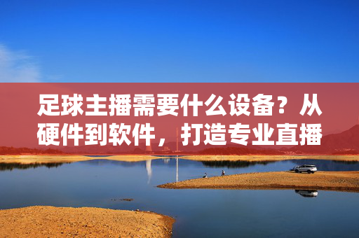 足球主播需要什么设备？从硬件到软件，打造专业直播配置，足球主播需要什么设备？从硬件到软件，打造专业直播配置
