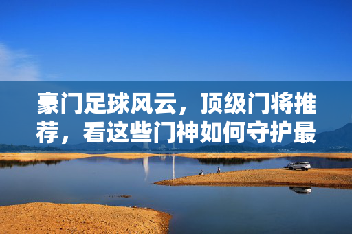 豪门足球风云，顶级门将推荐，看这些门神如何守护最后防线