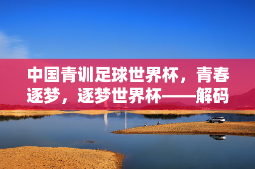 中国青训足球世界杯，青春逐梦，逐梦世界杯——解码中国足球青训的世界杯新篇章，中国青训足球世界杯，青春逐梦，逐梦世界杯新篇章