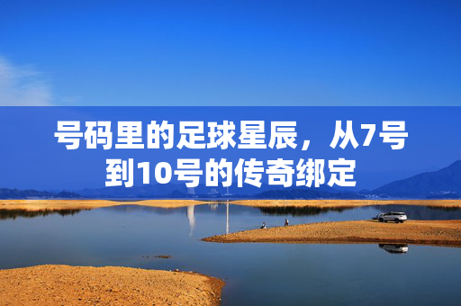 号码里的足球星辰，从7号到10号的传奇绑定