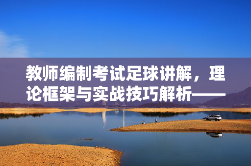 教师编制考试足球讲解，理论框架与实战技巧解析——助力体育学科教学技能提升