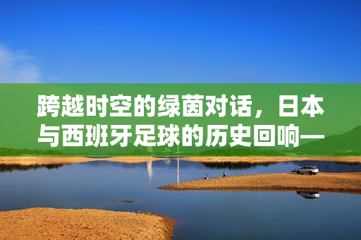 跨越时空的绿茵对话，日本与西班牙足球的历史回响——从银座到马德里的足球印记