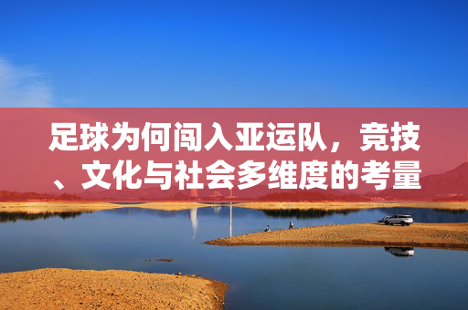 足球为何闯入亚运队，竞技、文化与社会多维度的考量，足球为何闯入亚运队，竞技、文化与社会多维度的考量