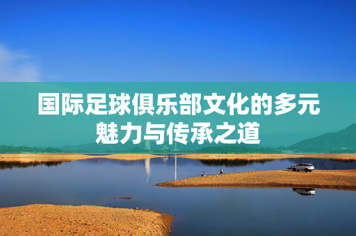 国际足球俱乐部文化的多元魅力与传承之道