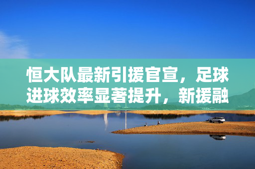 恒大队最新引援官宣，足球进球效率显著提升，新援融入加速，球队攻防体系焕新