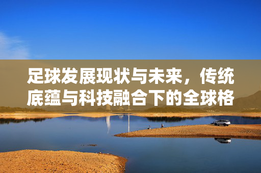 足球发展现状与未来，传统底蕴与科技融合下的全球格局演变
