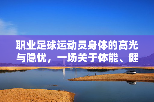 职业足球运动员身体的高光与隐忧，一场关于体能、健康与职业生涯的深度探讨，职业足球运动员的高光与隐忧，体能、健康与职业生涯的深度探讨