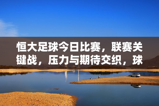 恒大足球今日比赛，联赛关键战，压力与期待交织，球队备战细节引球迷热议