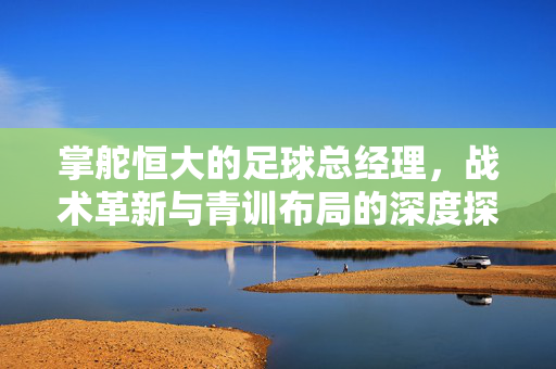 掌舵恒大的足球总经理，战术革新与青训布局的深度探索——解析俱乐部管理中的智慧与担当
