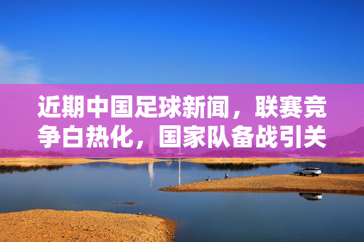 近期中国足球新闻，联赛竞争白热化，国家队备战引关注，政策调整推动发展