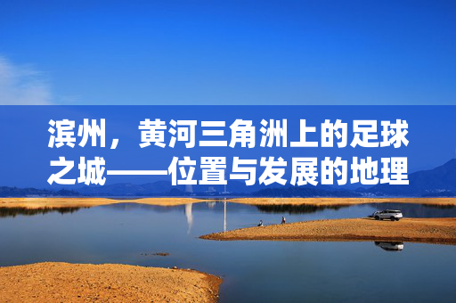 滨州,黄河三角洲上的足球之城——位置与发展的地理坐标,滨州,黄河三角洲上的足球之城——位置与发展的地理坐标