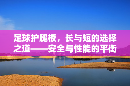 足球护腿板,长与短的选择之道——安全与性能的平衡术