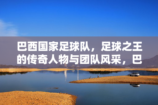 巴西国家足球队，足球之王的传奇人物与团队风采，巴西国家足球队，足球之王的传奇人物与团队风采