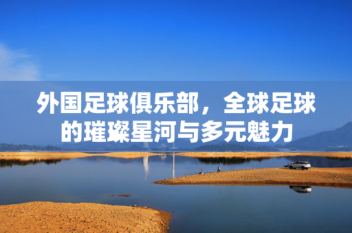 外国足球俱乐部，全球足球的璀璨星河与多元魅力