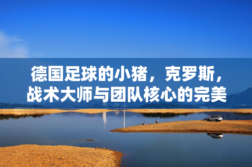 德国足球的小猪，克罗斯，战术大师与团队核心的完美融合