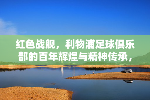 红色战舰，利物浦足球俱乐部的百年辉煌与精神传承，红色战舰，利物浦足球俱乐部的百年辉煌与精神传承