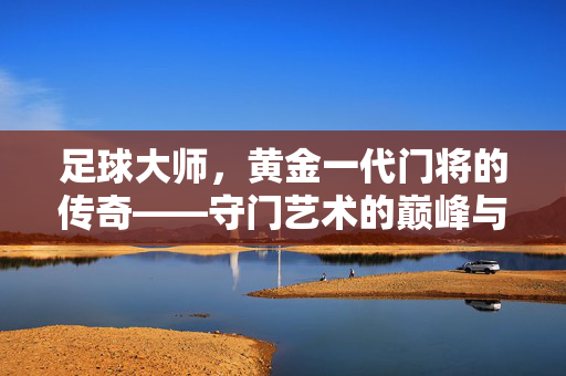 足球大师，黄金一代门将的传奇——守门艺术的巅峰与时代荣耀