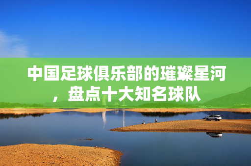 中国足球俱乐部的璀璨星河，盘点十大知名球队