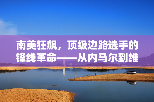 南美狂飙，顶级边路选手的锋线革命——从内马尔到维尼修斯，看南美足球如何定义现代边路美学