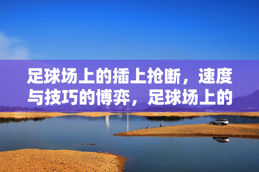 足球场上的插上抢断，速度与技巧的博弈，足球场上的插上抢断，速度与技巧的博弈