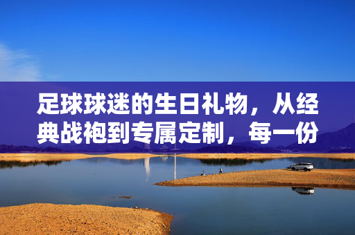 足球球迷的生日礼物，从经典战袍到专属定制，每一份热爱都值得珍藏，足球迷生日礼物，从经典战袍到专属定制，每一份热爱都值得珍藏