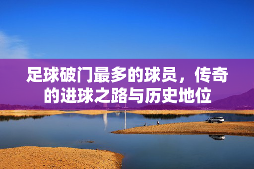 足球破门最多的球员，传奇的进球之路与历史地位