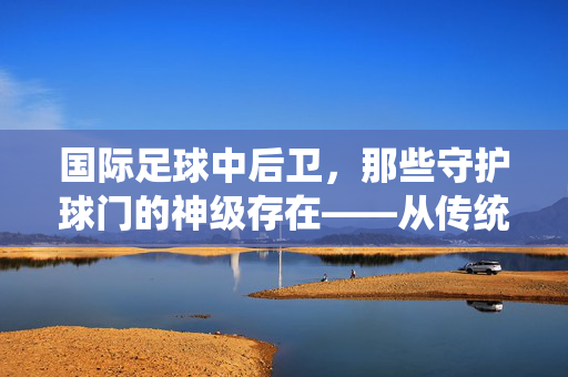 国际足球中后卫，那些守护球门的神级存在——从传统防守者到全能型球员的演变与代表