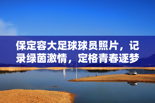 保定容大足球球员照片，记录绿茵激情，定格青春逐梦瞬间