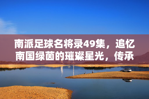 南派足球名将录49集，追忆南国绿茵的璀璨星光，传承百年足球精神的长青树，南派足球名将录49集，追忆南国绿茵的璀璨星光，传承百年足球精神的长青树