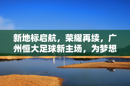 新地标启航，荣耀再续，广州恒大足球新主场，为梦想加冕的全新舞台，新地标启航，荣耀再续，广州恒大足球新主场，为梦想加冕的全新舞台